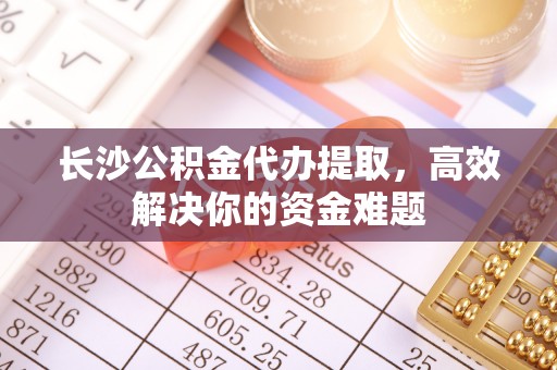 福兴长沙公积金代办提取，高效解决你的资金难题