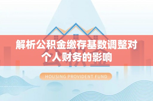 福兴解析公积金缴存基数调整对个人财务的影响