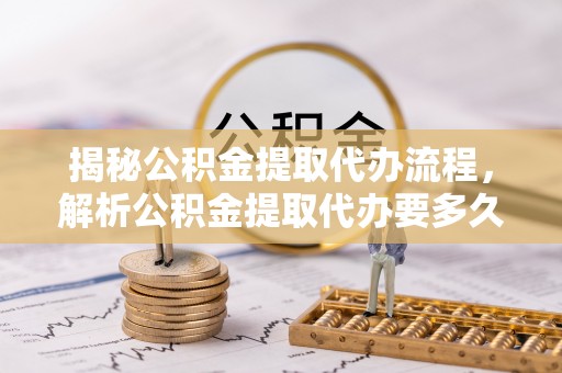 福兴揭秘公积金提取代办流程，解析公积金提取代办要多久的真相