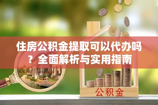 福兴住房公积金提取可以代办吗？全面解析与实用指南