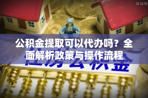 福兴公积金提取可以代办吗？全面解析政策与操作流程