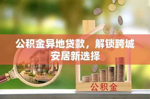 福兴公积金异地贷款，解锁跨城安居新选择