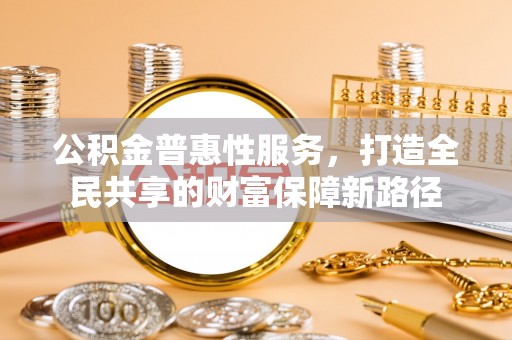 福兴公积金普惠性服务，打造全民共享的财富保障新路径