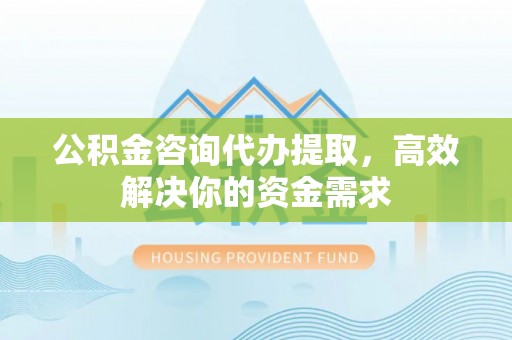 福兴公积金咨询代办提取，高效解决你的资金需求