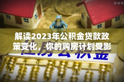 福兴解读2023年公积金贷款政策变化，你的购房计划受影响了吗？