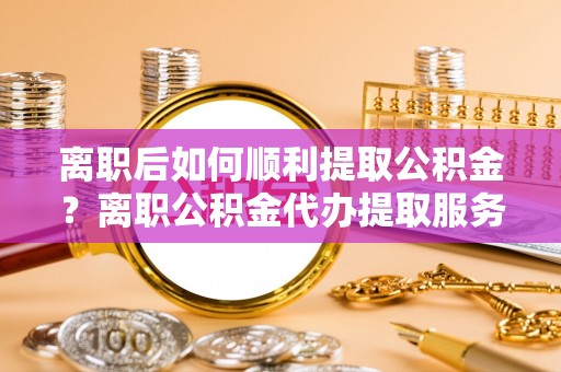福兴离职后如何顺利提取公积金？离职公积金代办提取服务助力无忧办理