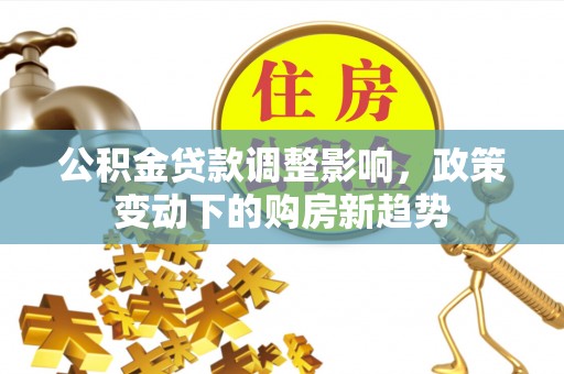 福兴公积金贷款调整影响，政策变动下的购房新趋势