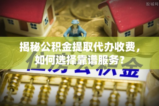福兴揭秘公积金提取代办收费，如何选择靠谱服务？