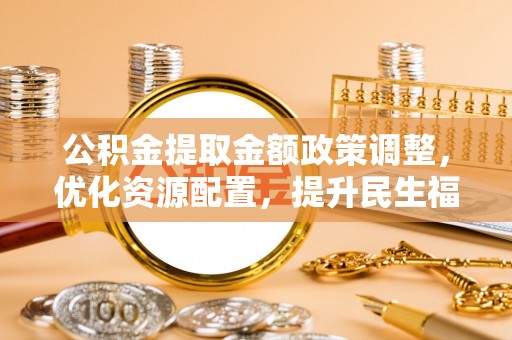 福兴公积金提取金额政策调整，优化资源配置，提升民生福祉