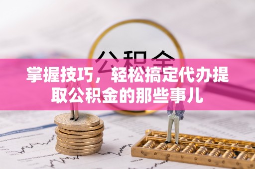 福兴掌握技巧，轻松搞定代办提取公积金的那些事儿