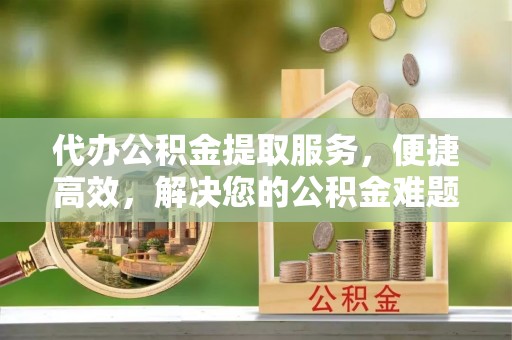 福兴代办公积金提取服务，便捷高效，解决您的公积金难题