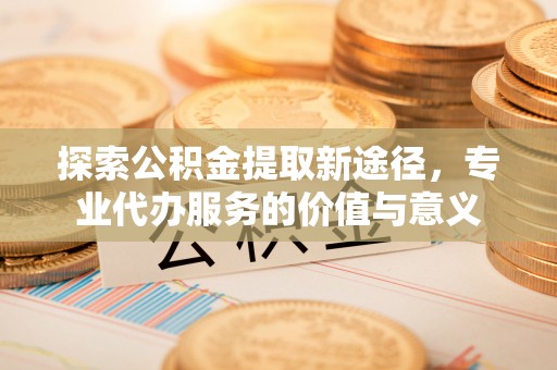 福兴探索公积金提取新途径，专业代办服务的价值与意义
