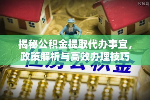 福兴揭秘公积金提取代办事宜，政策解析与高效办理技巧
