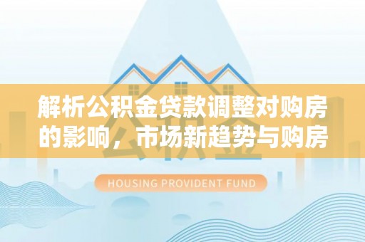 福兴解析公积金贷款调整对购房的影响，市场新趋势与购房者策略