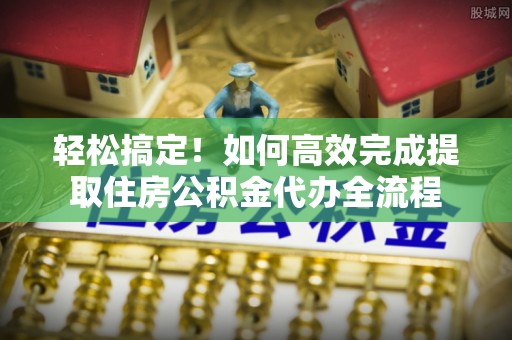 福兴轻松搞定！如何高效完成提取住房公积金代办全流程