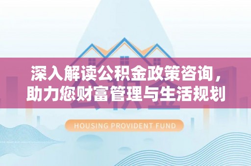 福兴深入解读公积金政策咨询，助力您财富管理与生活规划