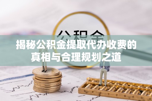 福兴揭秘公积金提取代办收费的真相与合理规划之道