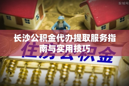 福兴长沙公积金代办提取服务指南与实用技巧