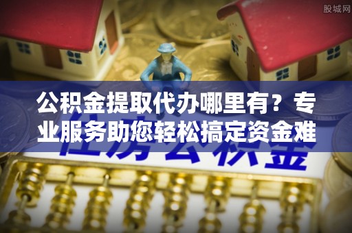 福兴公积金提取代办哪里有？专业服务助您轻松搞定资金难题