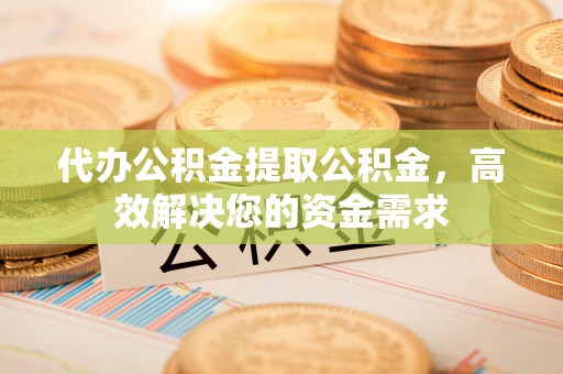 福兴代办公积金提取公积金，高效解决您的资金需求