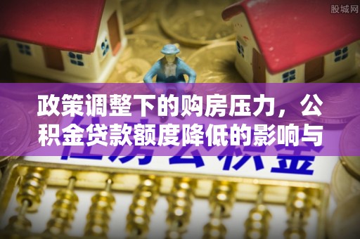 福兴政策调整下的购房压力，公积金贷款额度降低的影响与应对策略