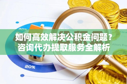 福兴如何高效解决公积金问题？咨询代办提取服务全解析