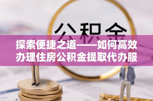 福兴探索便捷之道——如何高效办理住房公积金提取代办服务