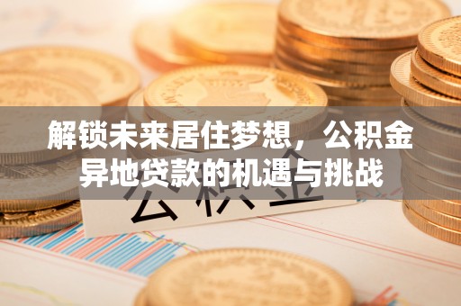 福兴解锁未来居住梦想，公积金异地贷款的机遇与挑战