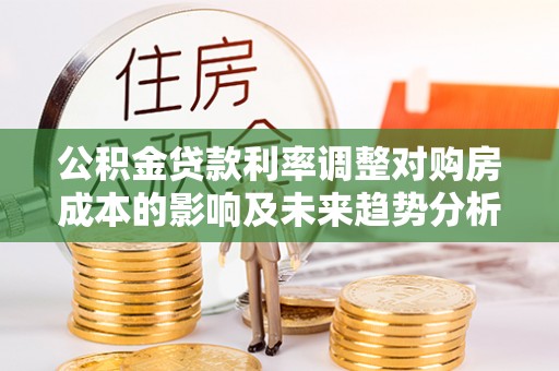 福兴公积金贷款利率调整对购房成本的影响及未来趋势分析