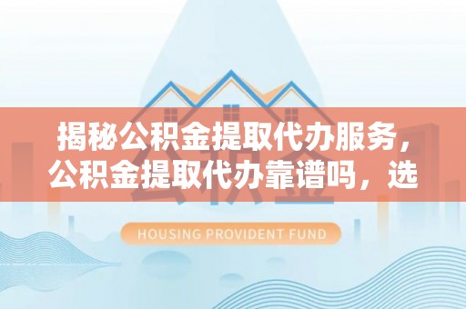 福兴揭秘公积金提取代办服务，公积金提取代办靠谱吗，选择需谨慎