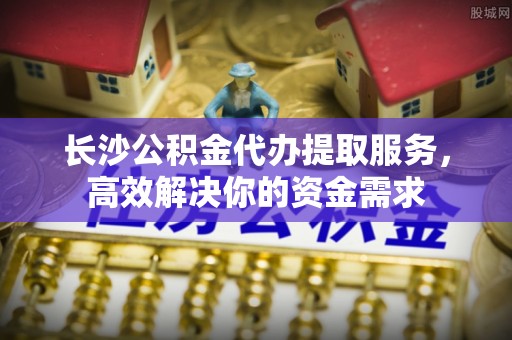 福兴长沙公积金代办提取服务，高效解决你的资金需求