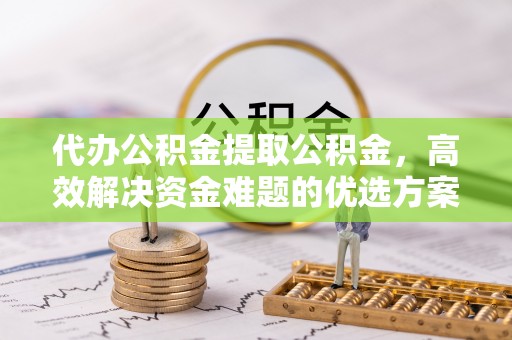福兴代办公积金提取公积金，高效解决资金难题的优选方案