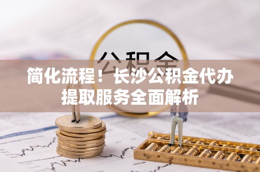 福兴简化流程！长沙公积金代办提取服务全面解析