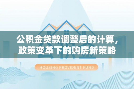 福兴公积金贷款调整后的计算，政策变革下的购房新策略
