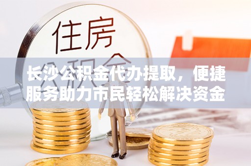 福兴长沙公积金代办提取，便捷服务助力市民轻松解决资金需求