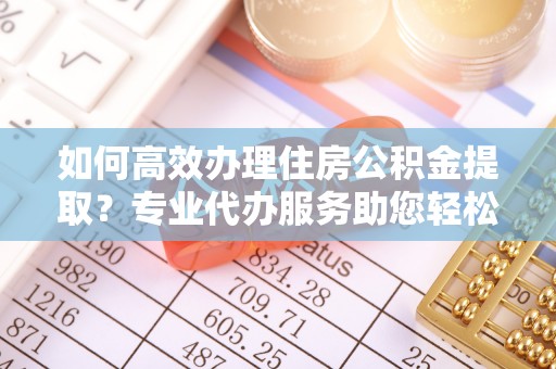 福兴如何高效办理住房公积金提取？专业代办服务助您轻松解决难题