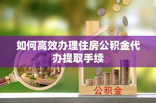 福兴如何高效办理住房公积金代办提取手续