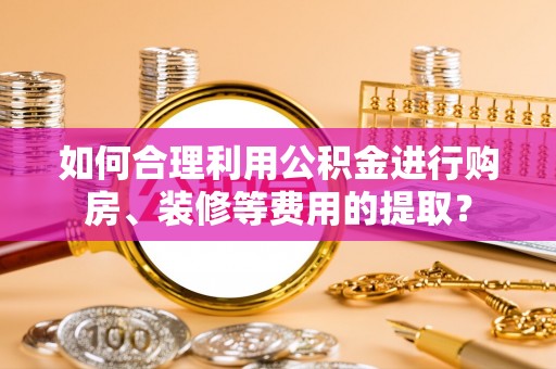 福兴如何合理利用公积金进行购房、装修等费用的提取？