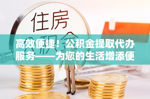 福兴高效便捷！公积金提取代办服务——为您的生活增添便利