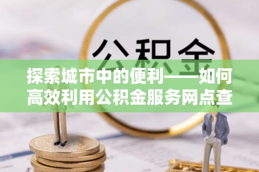福兴探索城市中的便利——如何高效利用公积金服务网点查询功能