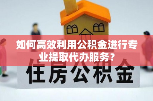 福兴如何高效利用公积金进行专业提取代办服务？