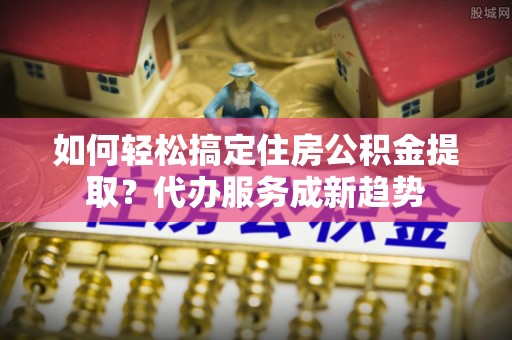 福兴如何轻松搞定住房公积金提取？代办服务成新趋势
