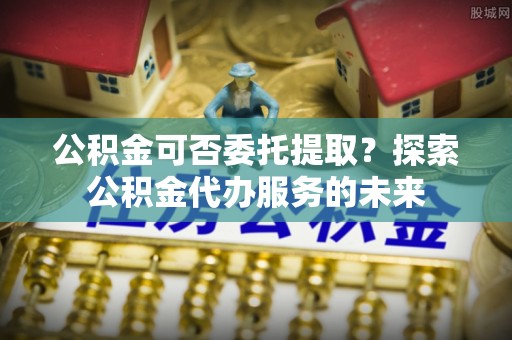 福兴公积金可否委托提取？探索公积金代办服务的未来