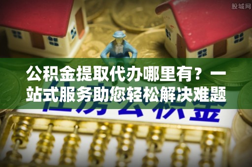 福兴公积金提取代办哪里有？一站式服务助您轻松解决难题