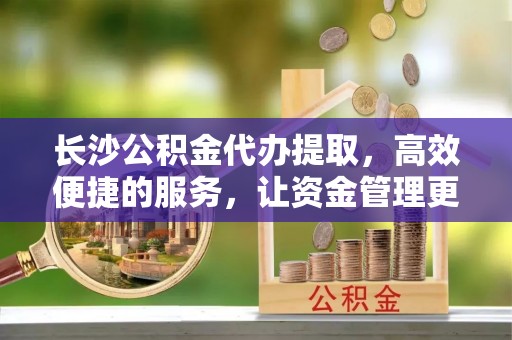 福兴长沙公积金代办提取，高效便捷的服务，让资金管理更轻松