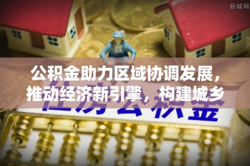 福兴公积金助力区域协调发展，推动经济新引擎，构建城乡一体化新格局