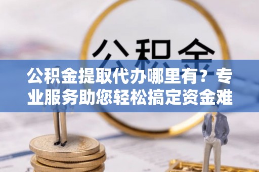 福兴公积金提取代办哪里有？专业服务助您轻松搞定资金难题