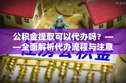 福兴公积金提取可以代办吗？——全面解析代办流程与注意事项