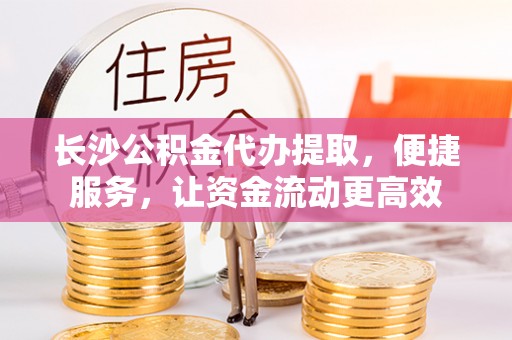福兴长沙公积金代办提取，便捷服务，让资金流动更高效